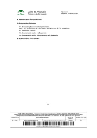 Junta de Andalucía
Plataforma de Contratación
Adjudicación
Referencia: 2013-0000007603
-2-
F. Referencia en Diarios Oficiales
G. Documentos Adjuntos
G1. Resolución y Documentos Complementarios
RESOLUCION DE ADJUDICACION (13RESOLUCIÓN_ADJUDICACIÓN_firmada.PDF)
G2. Información Adicional
G3. Documentación relativa a la Suspensión
G4. Documentación relativa al Levantamiento de la Suspensión
H. Publicaciones relacionadas
Código Seguro de verificación: tUBguIRvca8eHkuKDuNW/DJLYdAU3n8j. Permite la verificación de la integridad de una
copia de este documento electrónico en la dirección: https://www.juntadeandalucia.es/haciendayadministracionpublica/apl/verifirmapdc/
Este documento incorpora firma electrónica reconocida de acuerdo a la Ley 59/2003, de 19 de diciembre, de firma electrónica.
FIRMADO POR pdc.juntadeandalucia.es SELLO DE
TIEMPO
30/09/2013 14:30:00
ID. FIRMA ws029.juntadeandalucia.es tUBguIRvca8eHkuKDuNW/DJLYdAU3n8j PÁGINA 2 / 2
tUBguIRvca8eHkuKDuNW/DJLYdAU3n8j
 