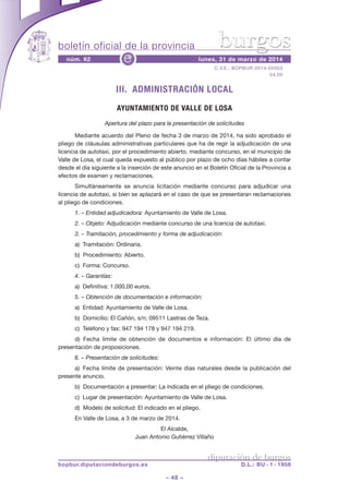 boletín oficial de la provincia
– 48 –
C.V.E.: BOPBUR-2014-02053
54,00
núm. 62 lunes, 31 de marzo de 2014e
diputación de burgos
bopbur.diputaciondeburgos.es D.L.: BU - 1 - 1958
burgos
III. ADMINISTRACIÓN LOCAL
AYUNTAMIENTO DE VALLE DE LOSA
Apertura del plazo para la presentación de solicitudes
Mediante acuerdo del Pleno de fecha 3 de marzo de 2014, ha sido aprobado el
pliego de cláusulas administrativas particulares que ha de regir la adjudicación de una
licencia de autotaxi, por el procedimiento abierto, mediante concurso, en el municipio de
Valle de Losa, el cual queda expuesto al público por plazo de ocho días hábiles a contar
desde el día siguiente a la inserción de este anuncio en el Boletín Oficial de la Provincia a
efectos de examen y reclamaciones.
Simultáneamente se anuncia licitación mediante concurso para adjudicar una
licencia de autotaxi, si bien se aplazará en el caso de que se presentaran reclamaciones
al pliego de condiciones.
1. – Entidad adjudicadora: Ayuntamiento de Valle de Losa.
2. – Objeto: Adjudicación mediante concurso de una licencia de autotaxi.
3. – Tramitación, procedimiento y forma de adjudicación:
a) Tramitación: Ordinaria.
b) Procedimiento: Abierto.
c) Forma: Concurso.
4. – Garantías:
a) Definitiva: 1.000,00 euros.
5. – Obtención de documentación e información:
a) Entidad: Ayuntamiento de Valle de Losa.
b) Domicilio: El Cañón, s/n; 09511 Lastras de Teza.
c) Teléfono y fax: 947 194 178 y 947 194 219.
d) Fecha límite de obtención de documentos e información: El último día de
presentación de proposiciones.
6. – Presentación de solicitudes:
a) Fecha límite de presentación: Veinte días naturales desde la publicación del
presente anuncio.
b) Documentación a presentar: La indicada en el pliego de condiciones.
c) Lugar de presentación: Ayuntamiento de Valle de Losa.
d) Modelo de solicitud: El indicado en el pliego.
En Valle de Losa, a 3 de marzo de 2014.
El Alcalde,
Juan Antonio Gutiérrez Villaño
 