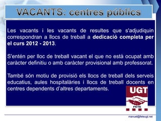 Les vacants i les vacants de resultes que s'adjudiquin
correspondran a llocs de treball a dedicació completa per
el curs 2012 - 2013.

S'entén per lloc de treball vacant el que no està ocupat amb
caràcter definitiu o amb caràcter provisional amb professorat.

També són motiu de provisió els llocs de treball dels serveis
educatius, aules hospitalàries i llocs de treball docents en
centres dependents d’altres departaments.




                                                   manuel@feteugt.net
 