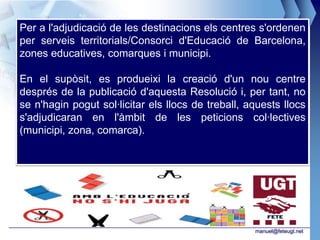 Per a l'adjudicació de les destinacions els centres s'ordenen
per serveis territorials/Consorci d'Educació de Barcelona,
zones educatives, comarques i municipi.

En el supòsit, es produeixi la creació d'un nou centre
després de la publicació d'aquesta Resolució i, per tant, no
se n'hagin pogut sol·licitar els llocs de treball, aquests llocs
s'adjudicaran en l'àmbit de les peticions col·lectives
(municipi, zona, comarca).




                                                    manuel@feteugt.net
 