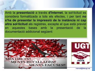 Amb la presentació a través d'Internet, la sol·licitud es
considera formalitzada a tots els efectes, i per tant no
s'ha de presentar la impressió de la instància ni cap
altra sol·licitud als registres, excepte el que està previst
en aquestes bases amb la presentació de la
documentació addicional següent:




                                                    manuel@feteugt.net
 