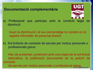 Documentació complementària


a) Professorat que participa amb la condició legal de
   disminuït.

    Quan la disminució i el seu percentatge no constin en el
    registre informàtic de personal docent.

b) Sol.licitants de comissió de serveis per motius personals o
   professionals greus:

   Han de presentar, juntament amb una còpia de la sol·licitud
   telemàtica, la justificació documental de la petició de
comissió
   de serveis per motius personals o professional greus.
                                                   manuel@feteugt.net
 