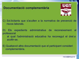 Documentació complementària



C) Sol.licitants que s'acullen a la normativa de prevenció de
   riscos laborals.

D) Els expedients administratius de reconeixement al
professorat
    al qual l'administració educativa ha reconegut el dret a
    acollir-se.

E) Qualsevol altra documentació que el participant consideri
  complementària.

                                                   manuel@feteugt.net
 