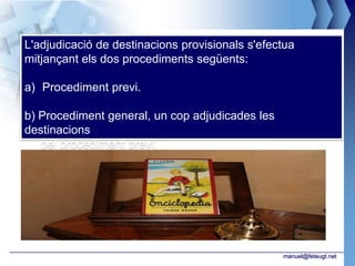 L'adjudicació de destinacions provisionals s'efectua
mitjançant els dos procediments següents:

a) Procediment previ.

b) Procediment general, un cop adjudicades les
destinacions
   pel procediment previ.




                                                 manuel@feteugt.net
 