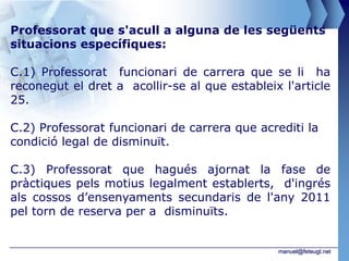 Professorat que s'acull a alguna de les següents
situacions específiques:

C.1) Professorat funcionari de carrera que se li ha
reconegut el dret a acollir-se al que estableix l'article
25.

C.2) Professorat funcionari de carrera que acrediti la
condició legal de disminuït.

C.3) Professorat que hagués ajornat la fase de
pràctiques pels motius legalment establerts, d'ingrés
als cossos d’ensenyaments secundaris de l'any 2011
pel torn de reserva per a disminuïts.


                                               manuel@feteugt.net
 
