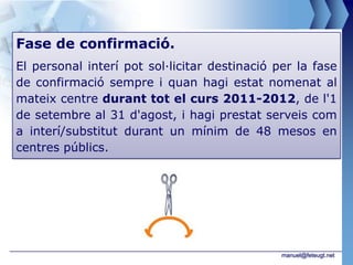 Fase de confirmació.
El personal interí pot sol·licitar destinació per la fase
de confirmació sempre i quan hagi estat nomenat al
mateix centre durant tot el curs 2011-2012, de l'1
de setembre al 31 d'agost, i hagi prestat serveis com
a interí/substitut durant un mínim de 48 mesos en
centres públics.




                                               manuel@feteugt.net
 