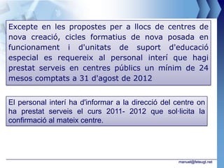 Excepte en les propostes per a llocs de centres de
nova creació, cicles formatius de nova posada en
funcionament i d'unitats de suport d'educació
especial es requereix al personal interí que hagi
prestat serveis en centres públics un mínim de 24
mesos comptats a 31 d'agost de 2012


El personal interí ha d'informar a la direcció del centre on
ha prestat serveis el curs 2011- 2012 que sol·licita la
confirmació al mateix centre.




                                                   manuel@feteugt.net
 