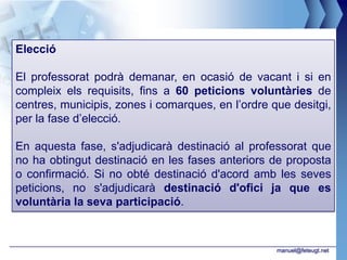 Elecció

El professorat podrà demanar, en ocasió de vacant i si en
compleix els requisits, fins a 60 peticions voluntàries de
centres, municipis, zones i comarques, en l’ordre que desitgi,
per la fase d’elecció.

En aquesta fase, s'adjudicarà destinació al professorat que
no ha obtingut destinació en les fases anteriors de proposta
o confirmació. Si no obté destinació d'acord amb les seves
peticions, no s'adjudicarà destinació d'ofici ja que es
voluntària la seva participació.



                                                   manuel@feteugt.net
 