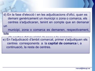 d) En la fase d'elecció i en les adjudicacions d'ofici, quan es
    demani genèricament un municipi o zona o comarca, els
    centres s'adjudicaran, tenint en compte que en demanar
un
    municipi, zona o comarca es demanen, respectivament,
tots
    els centres del municipi, la zona o la comarca.
e) En l'adjudicació d'àmbit comarcal, primer s'adjudiquen els
    centres corresponents a la capital de comarca i, a
   continuació, la resta de centres.




                                                     manuel@feteugt.net
 