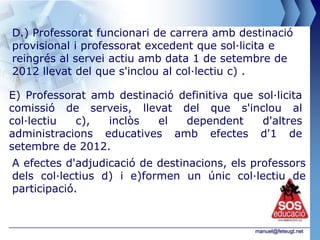 D.) Professorat funcionari de carrera amb destinació
provisional i professorat excedent que sol·licita e
reingrés al servei actiu amb data 1 de setembre de
2012 llevat del que s'inclou al col·lectiu c) .

E) Professorat amb destinació definitiva que sol·licita
comissió de serveis, llevat del que s'inclou al
col·lectiu  c),  inclòs   el   dependent      d'altres
administracions educatives amb efectes d'1 de
setembre de 2012.
A efectes d'adjudicació de destinacions, els professors
dels col·lectius d) i e)formen un únic col·lectiu de
participació.


                                              manuel@feteugt.net
 