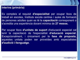Interins (primària)

Es compleix el requisit d'especialitat per ocupar llocs de
treball en escoles, Instituts escola centres i aules de formació
de persones adultes quan es té la capacitació corresponent o
s'acredita una experiència docent mínima de 27 mesos.

Per ocupar llocs d'unitats de suport d'educació especial cal
tenir la capacitació de l'especialitat d'educació especial.
Excepcionalment, i únicament per la fase de proposta,
aquestes unitats poden ser proveïdes amb especialistes
d'audició i llenguatge.




                                                     manuel@feteugt.net
 