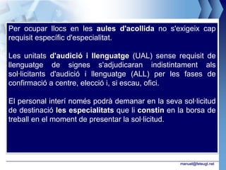 Per ocupar llocs en les aules d'acollida no s'exigeix cap
requisit específic d'especialitat.

Les unitats d'audició i llenguatge (UAL) sense requisit de
llenguatge de signes s'adjudicaran indistintament als
sol·licitants d'audició i llenguatge (ALL) per les fases de
confirmació a centre, elecció i, si escau, ofici.

El personal interí només podrà demanar en la seva sol·licitud
de destinació les especialitats que li constin en la borsa de
treball en el moment de presentar la sol·licitud.




                                                  manuel@feteugt.net
 