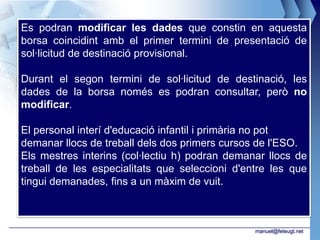 Es podran modificar les dades que constin en aquesta
borsa coincidint amb el primer termini de presentació de
sol·licitud de destinació provisional.

Durant el segon termini de sol·licitud de destinació, les
dades de la borsa només es podran consultar, però no
modificar.

El personal interí d'educació infantil i primària no pot
demanar llocs de treball dels dos primers cursos de l'ESO.
Els mestres interins (col·lectiu h) podran demanar llocs de
treball de les especialitats que seleccioni d'entre les que
tingui demanades, fins a un màxim de vuit.



                                                manuel@feteugt.net
 