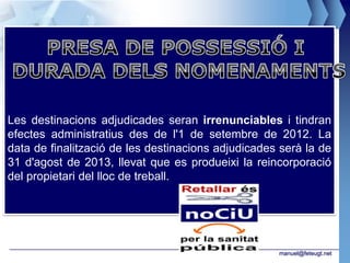 Les destinacions adjudicades seran irrenunciables i tindran
efectes administratius des de l'1 de setembre de 2012. La
data de finalització de les destinacions adjudicades serà la de
31 d'agost de 2013, llevat que es produeixi la reincorporació
del propietari del lloc de treball.




                                                    manuel@feteugt.net
 