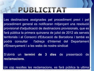Les destinacions assignades pel procediment previ i pel
procediment general es notificaran mitjançant una resolució
provisional d'adjudicació de destinacions provisionals, que es
farà pública la primera quinzena de juliol de 2012 als serveis
territorials i al Consorci d'Educació de Barcelona i també es
podrà consultar        l'adreça d‘Internet del Departament
d'Ensenyament i a les webs de nostre sindicat

S’obrirà un termini        de   3   dies   de   presentació     de
reclamacions.

Un cop resoltes les reclamacions, es farà públicamanuel@feteugt.net
                                                   la ultima
 