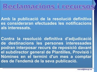 Amb la publicació de la resolució definitiva
es consideraran efectuades les notificacions
als interessats.

Contra la resolució definitiva d'adjudicació
de destinacions les persones interessades
podran interposar recurs de reposició davant
el subdirector general de Plantilles, Provisió i
Nòmines en el termini d'un mes a comptar
des de l'endemà de la seva publicació.
                                        manuel@feteugt.net
 