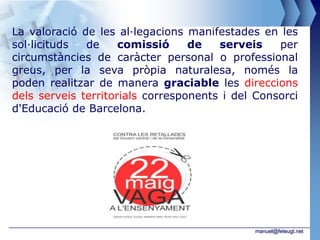 La valoració de les al·legacions manifestades en les
sol·licituds  de     comissió     de   serveis    per
circumstàncies de caràcter personal o professional
greus, per la seva pròpia naturalesa, només la
poden realitzar de manera graciable les direccions
dels serveis territorials corresponents i del Consorci
d'Educació de Barcelona.




                                             manuel@feteugt.net
 