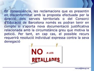 En conseqüència, les reclamacions que es presentin
en disconformitat amb la proposta efectuada per la
direcció dels serveis territorials o del Consorci
d'Educació de Barcelona només es podran tenir en
compte si s'aporta nova documentació justificativa
relacionada amb la circumstància greu que motiva la
petició. Per tant, en cap cas, el possible recurs
requerirà resolució individual expressa contra la seva
denegació




                                             manuel@feteugt.net
 