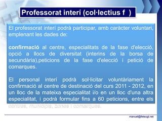 Professorat interí (col·lectius f )

El professorat interí podrà participar, amb caràcter voluntari,
emplenant les dades de:

confirmació al centre, especialitats de la fase d'elecció,
opció a llocs de diversitat (interins de la borsa de
secundària),peticions de la fase d'elecció i petició de
comarques.

El personal interí podrà sol·licitar voluntàriament la
confirmació al centre de destinació del curs 2011 - 2012, en
un lloc de la mateixa especialitat i/o en un lloc d'una altra
especialitat, i podrà formular fins a 60 peticions, entre els
centres, municipis, zones i comarques.
                                                    manuel@feteugt.net
 