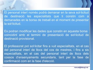 El personal interí només podrà demanar en la seva sol·licitud
de destinació les especialitats que li constin com a
demanades en la borsa de treball en el moment de presentar
la sol·licitud.

Es podran modificar les dades que constin en aquesta borsa
coincidint amb el termini de presentació de sol·licitud de
destinació provisional.

El professorat pot sol·licitar fins a vuit especialitats, en el cas
del personal interí de llocs del cos de mestres, i fins a sis
especialitats, en el cas del personal interí de llocs dels
cossos d’ensenyaments secundaris, tant per la fase de
confirmació com en la fase d'elecció.
                                                       manuel@feteugt.net
 