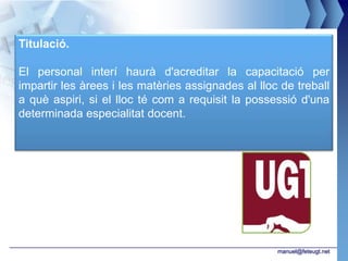 Titulació.

El personal interí haurà d'acreditar la capacitació per
impartir les àrees i les matèries assignades al lloc de treball
a què aspiri, si el lloc té com a requisit la possessió d'una
determinada especialitat docent.




                                                    manuel@feteugt.net
 