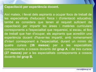 Capacitació per experiència docent.

Així mateix, i llevat dels aspirants a ocupar llocs de treball de
les especialitats d'educació física i d'orientació educativa,
també es considera que tenen el requisit suficient de
capacitació per impartir les àrees i matèries curriculars
corresponents a l'especialitat que requereixi, si escau, el lloc
de treball que han d'ocupar, els aspirants que acreditin una
experiència docent d'haver-les impartit, amb nomenament
d'interí corresponent a l'especialitat, durant un mínim de
quatre cursos (36 mesos) per a les especialitats
corresponents a cossos docents del grup A, i de tres cursos
(27 mesos) per a les especialitats corresponents a cossos
docents del grup B.


                                                     manuel@feteugt.net
 
