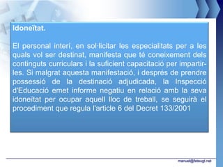 Idoneïtat.

El personal interí, en sol·licitar les especialitats per a les
quals vol ser destinat, manifesta que té coneixement dels
continguts curriculars i la suficient capacitació per impartir-
les. Si malgrat aquesta manifestació, i després de prendre
possessió de la destinació adjudicada, la Inspecció
d'Educació emet informe negatiu en relació amb la seva
idoneïtat per ocupar aquell lloc de treball, se seguirà el
procediment que regula l'article 6 del Decret 133/2001




                                                     manuel@feteugt.net
 