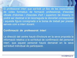 El professorat interí que sol·liciti un lloc de les especialitats
de cicles formatius de formació professional, d'escoles
oficials d'idiomes i d'escoles d'art i superiors de disseny hi
podrà ser destinat si té reconeguda la idoneïtat corresponent
i aquesta figura consignada a la borsa de treball per prestar
serveis com a interí docent.

Confirmació de professorat interí

La direcció del centre haurà d'incloure en la seva proposta la
informació relativa a la sol·licitud de confirmació del personal
interí, que aquest personal haurà demanat en la seva
sol·licitud individual de participació.


                                                     manuel@feteugt.net
 