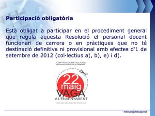 Participació obligatòria

Està obligat a participar en el procediment general
que regula aquesta Resolució el personal docent
funcionari de carrera o en pràctiques que no té
destinació definitiva ni provisional amb efectes d‘1 de
setembre de 2012 (col·lectius a), b), e) i d).




                                             manuel@feteugt.net
 