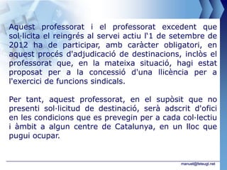 Aquest professorat i el professorat excedent que
sol·licita el reingrés al servei actiu l‘1 de setembre de
2012 ha de participar, amb caràcter obligatori, en
aquest procés d'adjudicació de destinacions, inclòs el
professorat que, en la mateixa situació, hagi estat
proposat per a la concessió d'una llicència per a
l'exercici de funcions sindicals.

Per tant, aquest professorat, en el supòsit que no
presenti sol·licitud de destinació, serà adscrit d'ofici
en les condicions que es prevegin per a cada col·lectiu
i àmbit a algun centre de Catalunya, en un lloc que
pugui ocupar.


                                               manuel@feteugt.net
 