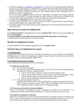  A través de la pàgina del Departament d’Ensenyament (La sol·licitud es considerarà presentada després de
fer un clic en el botó d’enviar) Es podrà anul·lar i trametre una altra, sempre dins del termini. Es pot
presentar documentació addicional al registre: sol·licitants de comissió de serveis; funcionariat acollit a
l’article 25 de la Llei 31/1995, de prevenció de riscos laborals; qualsevol altra documentació que el
participant consideri complementària.
 En el cos de mestres es poden demanar un màxim de 6 especialitats reconegudes. Hi ha requisits especials
per a la formació d’adults. En el cas de funcionariat de carrera, la primera i prioritària serà la d’oposició (amb
l’única excepció de les aules d’acollida i les USEE, que poden passar per davant voluntàriament)
 Es poden fer fins a 60 peticions de centres, municipis, zones i comarques
 Els codis genèrics (municipi, zona o comarca) inclouen els centres especials (CAEP, centres d’educació
especial, projecte PROA, llocs itinerants de les ZER...)
 La formació d’adults i els centres d’adults de centres penitenciaris s’han de demanar específicament amb el
seu codi de centre.
Quan sabrem el resultat de l’adjudicació?
La resolució provisional es farà pública durant el mes de juliol de 2013. S’obrirà un termini de tres dies per
presentar reclamacions.
La resolució definitiva es farà pública durant el mes de juliol 2013 (segurament a la 2ª quinzena)
Es podrà interposar recurs de reposició en el termini d’un mes.
Durada de l’adjudicació (vacant)
La data de finalització de les destinacions adjudicades serà el 31 d’agost de 2014.
Prioritat i fases en l’adjudicació de vacants
a) Procediment previ
A proposta de la direcció dels ST o Consorci de Barcelona: nomenaments a serveis educatius, llocs dependents
del Departament de Justícia i del Departament de Benestar Social i Família, llocs de treball docents d’aules
hospitalàries i llocs de treball de programes (PQPI i PTT)
b) Procediment general en fases i subfases
(Fases exclusives per a funcionariat de carrera i en pràctiques)
5.1 Propostes de les direccions
5.1.1- Per exercir un càrrec directiu.
5.1.2- Per ocupar llocs específics estructurals (codi Y, codi K i codi X) que tenen un perfil que depèn
de cada centre i exigeixen l’especialitat del lloc.
Codi Y: llocs de treball “singulars” que deriven d’un Pla estratègic vigent.
Codi K: llocs de treball d’atenció a la diversitat (pla experimental plurilingüe, CAEPs,
centres d’educació especial, centres amb sisena hora, i centres amb SEP,...)
Codi X: llocs de treball amb perfil propi (Pla Experimental...)
5.1.3- Per ocupar llocs específics temporals:
Aula d’acollida (AAD en escoles i ADC en instituts) No es requereix cap especialitat concreta.
Unitats de suport d’educació especial: USEE. Audició i llenguatge (escoles que requereixen
UAL: llenguatge de signes) Cal especialitat ALL i llenguatge de signes.
5.2 Professorat que ha perdut la destinació definitiva
Només si ha sol·licitat la confirmació al centre de destinació provisional del curs 2012-2013 i/o la
confirmació al centre de la darrera destinació definitiva en l’ordre que es marqui en la seva sol·licitud.
5.3 Propostes de continuïtat de la direcció
Poden fer-se a funcionariat de carrera que hagi estat destinat (o en comissió de serveis) al centre el curs
2012-13 i que no hi tingui definitiva. És la direcció qui decideix qui participa en aquesta fase i qui no. Les
direccions dels centres imprimiran els documents individuals de proposta per tal que siguin signats.
 
