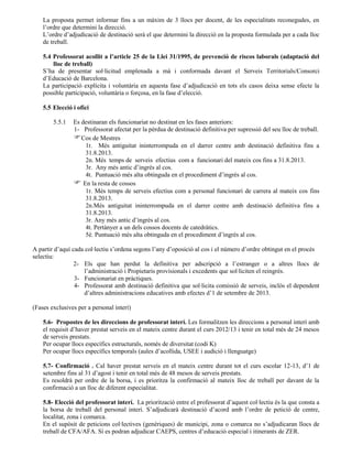 La proposta permet informar fins a un màxim de 3 llocs per docent, de les especialitats reconegudes, en
l’ordre que determini la direcció.
L’ordre d’adjudicació de destinació serà el que determini la direcció en la proposta formulada per a cada lloc
de treball.
5.4 Professorat acollit a l’article 25 de la Llei 31/1995, de prevenció de riscos laborals (adaptació del
lloc de treball)
S’ha de presentar sol·licitud emplenada a mà i conformada davant el Serveis Territorials/Consorci
d’Educació de Barcelona.
La participació explícita i voluntària en aquesta fase d’adjudicació en tots els casos deixa sense efecte la
possible participació, voluntària o forçosa, en la fase d’elecció.
5.5 Elecció i ofici
5.5.1 Es destinaran els funcionariat no destinat en les fases anteriors:
1- Professorat afectat per la pèrdua de destinació definitiva per supressió del seu lloc de treball.
Cos de Mestres
1r. Més antiguitat ininterrompuda en el darrer centre amb destinació definitiva fins a
31.8.2013.
2n. Més temps de serveis efectius com a funcionari del mateix cos fins a 31.8.2013.
3r. Any més antic d’ingrés al cos.
4t. Puntuació més alta obtinguda en el procediment d’ingrés al cos.
 En la resta de cossos
1r. Més temps de serveis efectius com a personal funcionari de carrera al mateix cos fins
31.8.2013.
2n.Més antiguitat ininterrompuda en el darrer centre amb destinació definitiva fins a
31.8.2013.
3r. Any més antic d’ingrés al cos.
4t. Pertànyer a un dels cossos docents de catedràtics.
5è. Puntuació més alta obtinguda en el procediment d’ingrés al cos.
A partir d’aquí cada col·lectiu s’ordena segons l’any d’oposició al cos i el número d’ordre obtingut en el procés
selectiu:
2- Els que han perdut la definitiva per adscripció a l’estranger o a altres llocs de
l’administració i Propietaris provisionals i excedents que sol·liciten el reingrés.
3- Funcionariat en pràctiques.
4- Professorat amb destinació definitiva que sol·licita comissió de serveis, inclòs el dependent
d’altres administracions educatives amb efectes d’1 de setembre de 2013.
(Fases exclusives per a personal interí)
5.6- Propostes de les direccions de professorat interí. Les formalitzen les direccions a personal interí amb
el requisit d’haver prestat serveis en el mateix centre durant el curs 2012/13 i tenir en total més de 24 mesos
de serveis prestats.
Per ocupar llocs específics estructurals, només de diversitat (codi K)
Per ocupar llocs específics temporals (aules d’acollida, USEE i audició i llenguatge)
5.7- Confirmació . Cal haver prestat serveis en el mateix centre durant tot el curs escolar 12-13, d’1 de
setembre fins al 31 d’agost i tenir en total més de 48 mesos de serveis prestats.
Es resoldrà per ordre de la borsa, i es prioritza la confirmació al mateix lloc de treball per davant de la
confirmació a un lloc de diferent especialitat.
5.8- Elecció del professorat interí. La priorització entre el professorat d’aquest col·lectiu és la que consta a
la borsa de treball del personal interí. S’adjudicarà destinació d’acord amb l’ordre de petició de centre,
localitat, zona i comarca.
En el supòsit de peticions col·lectives (genèriques) de municipi, zona o comarca no s’adjudicaran llocs de
treball de CFA/AFA. Sí es podran adjudicar CAEPS, centres d’educació especial i itinerants de ZER.
 