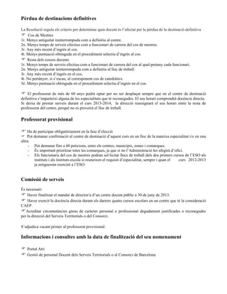 Pèrdua de destinacions definitives
La Resolució regula els criteris per determinar quin docent és l’afectat per la pèrdua de la destinació definitiva
 Cos de Mestres
1r. Menys antiguitat ininterrompuda com a definitiu al centre.
2n. Menys temps de serveis efectius com a funcionari de carrera del cos de mestres.
3r. Any més recent d’ingrés al cos.
4t. Menys puntuació obtinguda en el procediment selectiu d’ingrés al cos.
 Resta dels cossos docents
1r. Menys temps de serveis efectius com a funcionari de carrera del cos al qual pertany cada funcionari.
2n. Menys antiguitat ininterrompuda com a definitiu al lloc de treball.
3r. Any més recent d’ingrés en el cos.
4t. No pertànyer, si s’escau, al corresponent cos de catedràtics.
5è. Menys puntuació obtinguda en el procediment selectiu d’ingrés en el cos.
 El professorat de més de 60 anys podrà optar per no ser desplaçat sempre que en el centre de destinació
definitiva s’imparteixi alguna de les especialitats que té reconegudes. El seu horari comprendrà docència directa.
Si deixa de prestar serveis durant el curs 2013-2014, la direcció reassignarà el seu horari entre la resta de
professorat del centre, perquè no es proveirà el lloc de treball.
Professorat provisional
 Ha de participar obligatòriament en la fase d’elecció
 Pot demanar confirmació al centre de destinació d’aquest curs en un lloc de la mateixa especialitat i/o en una
altra.
- Pot demanar fins a 60 peticions, entre els centres, municipis, zones i comarques.
- És important prioritzar totes les comarques, ja que si no l’Administració les afegirà d’ofici.
- Els funcionaris del cos de mestres podran sol·licitar llocs de treball dels dos primers cursos de l’ESO als
instituts i als instituts-escola si reuneixen el requisit d’especialitat, sempre i quan el curs 2012-2013
ja estiguessin exercint a l’ESO.
Comissió de serveis
És necessari:
 Haver finalitzat el mandat de director/a d’un centre docent públic a 30 de juny de 2013.
 Haver exercit la docència directa durant els darrers quatre cursos escolars en un centre que té la consideració
CAEP.
Acreditar circumstàncies greus de caràcter personal o professional degudament justificades o reconegudes
per la direcció del Serveis Territorials o del Consorci.
S’adjudica vacant primer al professorat provisional.
Informacions i consultes amb la data de finalització del seu nomenament
 Portal Atri
 Gestió de personal Docent dels Serveis Territorials o al Consorci de Barcelona
 