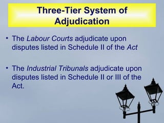 Three-Tier System of Adjudication The  Labour Courts  adjudicate upon disputes listed in Schedule II of the  Act  The  Industrial Tribunals  adjudicate upon disputes listed in Schedule II or III of the Act.  