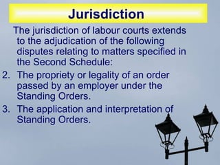 Jurisdiction   The jurisdiction of labour courts extends to the adjudication of the following disputes relating to matters specified in the Second Schedule:  The propriety or legality of an order passed by an employer under the Standing Orders.  The application and interpretation of Standing Orders.  