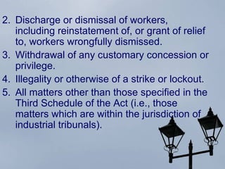 Discharge or dismissal of workers, including reinstatement of, or grant of relief to, workers wrongfully dismissed.  Withdrawal of any customary concession or privilege.  Illegality or otherwise of a strike or lockout.  All matters other than those specified in the Third Schedule of the Act (i.e., those matters which are within the jurisdiction of industrial tribunals).  