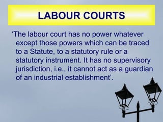 LABOUR COURTS ‘The labour court has no power whatever except those powers which can be traced to a Statute, to a statutory rule or a statutory instrument. It has no supervisory jurisdiction, i.e., it cannot act as a guardian of an industrial establishment’.  