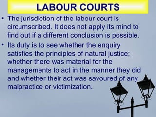 LABOUR COURTS The jurisdiction of the labour court is circumscribed. It does not apply its mind to find out if a different conclusion is possible.  Its duty is to see whether the enquiry satisfies the principles of natural justice; whether there was material for the managements to act in the manner they did and whether their act was savoured of any malpractice or victimization.  
