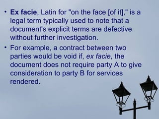 Ex facie ,  Latin  for "on the face [of it]," is a legal term typically used to note that a document's explicit terms are defective without further investigation.  For example, a contract between two parties would be void if,  ex facie , the document does not require party A to give  consideration  to party B for services rendered. 