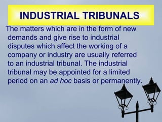 INDUSTRIAL TRIBUNALS   The matters which are in the form of new demands and give rise to industrial disputes which affect the working of a company or industry are usually referred to an industrial tribunal. The industrial tribunal may be appointed for a limited period on an  ad hoc  basis or permanently.  