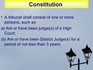 Constitution   A tribunal shall consist of one or more persons, such as  a)  Are or have been judge(s) of a High Court;  (b)  Are or have been District Judge(s) for a period of not less than 3 years;  