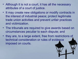 Although it is not a court, it has all the necessary attributes of a court of justice.  It may create new obligations or modify contracts in the interest of industrial peace; protect legitimate trade union activities and prevent unfair practices and victimization.  The tribunals are required to give awards based on circumstances peculiar to each dispute; and  they are, to a large extent, free from restrictions of technical consideration or rules of evidence imposed on courts.  