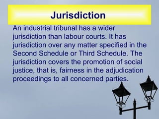Jurisdiction   An industrial tribunal has a wider jurisdiction than labour courts. It has jurisdiction over any matter specified in the Second Schedule or Third Schedule. The jurisdiction covers the promotion of social justice, that is, fairness in the adjudication proceedings to all concerned parties.  