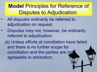 Model  Principles for Reference of Disputes to Adjudication  All disputes ordinarily be referred to adjudication on request.  Disputes may not, however, be ordinarily referred to adjudication:  (a)  Unless efforts at conciliation have failed and there is no further scope for conciliation and the parties are not agreeable to arbitration;  