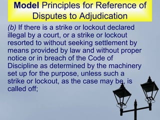 Model  Principles for Reference of Disputes to Adjudication (b)  If there is a strike or lockout declared illegal by a court, or a strike or lockout resorted to without seeking settlement by means provided by law and without proper notice or in breach of the Code of Discipline as determined by the machinery set up for the purpose, unless such a strike or lockout, as the case may be, is called off;  
