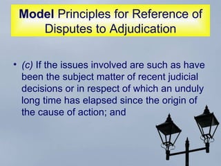 Model  Principles for Reference of Disputes to Adjudication (c)  If the issues involved are such as have been the subject matter of recent judicial decisions or in respect of which an unduly long time has elapsed since the origin of the cause of action; and 