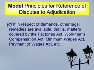 Model  Principles for Reference of Disputes to Adjudication (d)  If in respect of demands, other legal remedies are available, that is, matters covered by the Factories Act, Workmen's Compensation Act, Minimum Wages Act, Payment of Wages Act, etc.  