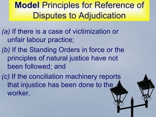 Model  Principles for Reference of Disputes to Adjudication (a)  If there is a case of victimization or unfair labour practice;  (b)  If the Standing Orders in force or the principles of natural justice have not been followed; and  (c)  If the conciliation machinery reports that injustice has been done to the worker.  