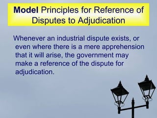 Model  Principles for Reference of Disputes to Adjudication Whenever an industrial dispute exists, or even where there is a mere apprehension that it will arise, the government may make a reference of the dispute for adjudication.  