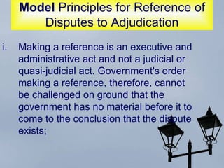 Model  Principles for Reference of Disputes to Adjudication Making a reference is an executive and administrative act and not a judicial or quasi-judicial act. Government's order making a reference, therefore, cannot be challenged on ground that the government has no material before it to come to the conclusion that the dispute exists;  